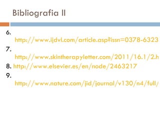 Bibliografia II 6.  http://www.ijdvl.com/article.asp?issn=0378-6323;year=2011;volume=77;issue=2;spage=128;epage=134;aulast=Riyaz 7. http://www.skintherapyletter.com/2011/16.1/2.html 8.  http://www.elsevier.es/en/node/2463217 9. http://www.nature.com/jid/journal/v130/n4/full/jid2009391a.html 