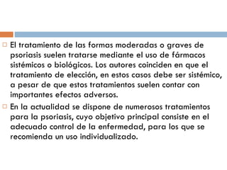 El tratamiento de las formas moderadas o graves de psoriasis suelen tratarse mediante el uso de fármacos sistémicos o biológicos. Los autores coinciden en que el tratamiento de elección, en estos casos debe ser sistémico, a pesar de que estos tratamientos suelen contar con importantes efectos adversos. En la actualidad se dispone de numerosos tratamientos para la psoriasis, cuyo objetivo principal consiste en el adecuado control de la enfermedad, para los que se recomienda un uso individualizado. 