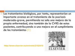 Los tratamientos biológicos, por tanto, representarían un importante avance en el tratamiento de la psoriasis moderada-grave, permitiendo no solo una mejora de la propia enfermedad, sino también de la CVRS de estos pacientes, contribuyendo a una mejora en el cumplimiento de los tratamientos  (1) http://www.elsevier.es/en/node/2162410 