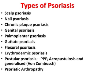 Types of Psoriasis
• Scalp psoriasis
• Nail psoriasis
• Chronic plaque psoriasis
• Genital psoriasis
• Palmoplantar psoriasis
• Guttate psoriasis
• Flexural psoriasis
• Erythrodermic psoriasis
• Pustular psoriasis – PPP, Acropustulosis and
generalised (Von Zumbusch)
• Psoriatic Arthropathy
 