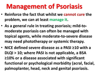 Management of Psoriasis
• Reinforce the fact that whilst we cannot cure the
problem, we can at least manage it.
• As a general rule in treating psoriasis; mild-to-
moderate psoriasis can often be managed with
topical agents, while moderate-to-severe disease
may need phototherapy or systemic therapy.
• NICE defined severe disease as a PASI ≥10 with a
DLQI > 10; where PASI is not applicable, a BSA
≥10% or a disease associated with significant
functional or psychological morbidity (acral, facial,
palmoplanter, head, neck and genital psoriasis.
 