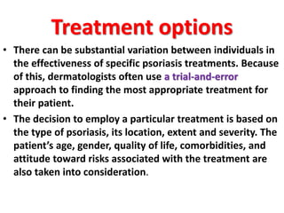 Treatment options
• There can be substantial variation between individuals in
the effectiveness of specific psoriasis treatments. Because
of this, dermatologists often use a trial-and-error
approach to finding the most appropriate treatment for
their patient.
• The decision to employ a particular treatment is based on
the type of psoriasis, its location, extent and severity. The
patient’s age, gender, quality of life, comorbidities, and
attitude toward risks associated with the treatment are
also taken into consideration.
 