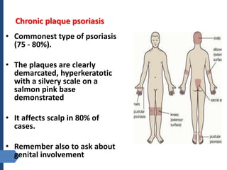Chronic plaque psoriasis
• Commonest type of psoriasis
(75 - 80%).
• The plaques are clearly
demarcated, hyperkeratotic
with a silvery scale on a
salmon pink base
demonstrated
• It affects scalp in 80% of
cases.
• Remember also to ask about
genital involvement
 
