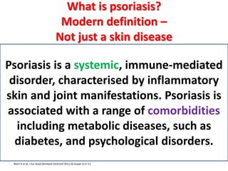 What is psoriasis?
Modern definition –
Not just a skin disease
Reich K et al. J Eur Acad Dermatol Venereol 2012;26 (Suppl 2):3–11.
Psoriasis is a systemic, immune-mediated
disorder, characterised by inflammatory
skin and joint manifestations. Psoriasis is
associated with a range of comorbidities
including metabolic diseases, such as
diabetes, and psychological disorders.
 