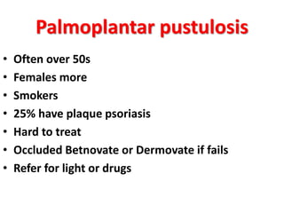 Palmoplantar pustulosis
• Often over 50s
• Females more
• Smokers
• 25% have plaque psoriasis
• Hard to treat
• Occluded Betnovate or Dermovate if fails
• Refer for light or drugs
 