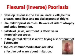 Flexural (Inverse) Psoriasis
• Develop lesions in the axillae, natal clefts,below
breasts, umbilicus and medial aspects of thighs.
• Use mild topical steroids. Beware of risk of atrophy
and striae formation.
• Calcitriol (silkis) ointment is effective in
intertriginous areas.
• In the gluteal cleft it is worth trying a short burst of
Betnovate
• Topical immunomodulators are also
effective but warn about irritation.
 