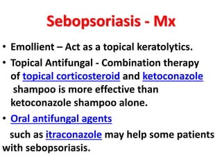 Sebopsoriasis - Mx
• Emollient – Act as a topical keratolytics.
• Topical Antifungal - Combination therapy
of topical corticosteroid and ketoconazole
shampoo is more effective than
ketoconazole shampoo alone.
• Oral antifungal agents
such as itraconazole may help some patients
with sebopsoriasis.
 
