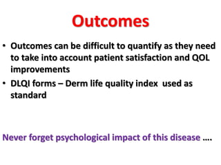 Outcomes
• Outcomes can be difficult to quantify as they need
to take into account patient satisfaction and QOL
improvements
• DLQI forms – Derm life quality index used as
standard
Never forget psychological impact of this disease ….
 
