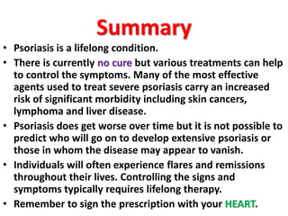• Psoriasis is a lifelong condition.
• There is currently no cure but various treatments can help
to control the symptoms. Many of the most effective
agents used to treat severe psoriasis carry an increased
risk of significant morbidity including skin cancers,
lymphoma and liver disease.
• Psoriasis does get worse over time but it is not possible to
predict who will go on to develop extensive psoriasis or
those in whom the disease may appear to vanish.
• Individuals will often experience flares and remissions
throughout their lives. Controlling the signs and
symptoms typically requires lifelong therapy.
• Remember to sign the prescription with your HEART.
Summary
 