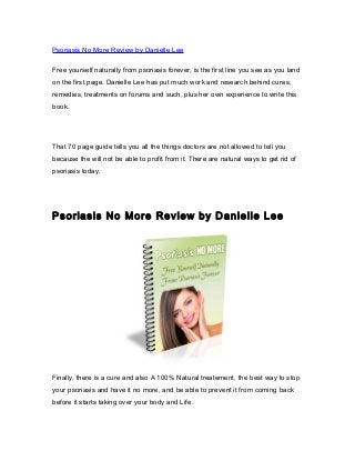 Psoriasis No More Review by Danielle Lee
Free yourself naturally from psoriasis forever, is the first line you see as you land
on the first page. Danielle Lee has put much work and research behind cures,
remedies, treatments on forums and such, plus her own experience to write this
book.
That 70 page guide tells you all the things doctors are not allowed to tell you
because the will not be able to profit from it. There are natural ways to get rid of
psoriasis today.
Psoriasis No More Review by Danielle Lee
Finally, there is a cure and also A 100% Natural treatement, the best way to stop
your psoriasis and have it no more, and be able to prevent it from coming back
before it starts taking over your body and Life.
 