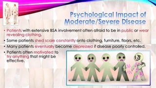 • Patients with extensive BSA involvement often afraid to be in public or wear 
revealing clothing. 
• Some patients shed scale constantly onto clothing, furniture, floors, etc. 
• Many patients eventually become depressed if disease poorly controlled. 
• Patients often motivated to 
try anything that might be 
effective. 
 
