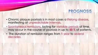• Chronic plaque psoriasis is in most cases a lifelong disease, 
manifesting at unpredictable intervals. 
• Spontaneous remissions, lasting for variable periods of time, 
may occur in the course of psoriasis in up to 50 % of patients. 
• The duration of remission ranges from 1 year to several 
decades 
 