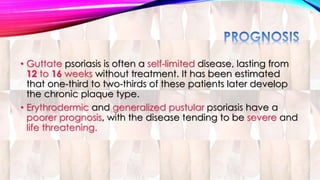 • Guttate psoriasis is often a self-limited disease, lasting from 
12 to 16 weeks without treatment. It has been estimated 
that one-third to two-thirds of these patients later develop 
the chronic plaque type. 
• Erythrodermic and generalized pustular psoriasis have a 
poorer prognosis, with the disease tending to be severe and 
life threatening. 
 