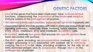 • Most of the genes that have been implicated have immune-related 
functions, underscoring the importance of the innate and adaptive 
immune systems in the pathogenesis of psoriasis. 
• Skin-derivedantimicrobial peptides: expressedat high levels in psoriatic skin. 
• Associated genes encode proteins with roles in particular immunologic and 
signaling pathways, especially those involving tumor necrosis factor 
(TNF), NF-κB, interferons (IFN) and interleukin (IL)-23/Th17 cells. 
• In contrast, relatively few genes that encode skin-specific proteins have 
been associated with psoriasis. 
• The ERAP1 gene encoding an aminopeptidase involved in MHC class I 
antigen processing is only associated with psoriasis risk in individuals 
carrying the HLA-Cw6 risk allele, providing evidence for the role of an 
MHC-restricted antigen and its presentation through HLA-C in the 
pathogenesis of psoriasis. 
 