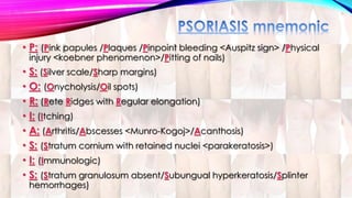 • P: (Pink papules /Plaques /Pinpoint bleeding <Auspitz sign> /Physical 
injury <koebner phenomenon>/Pitting of nails) 
• S: (Silver scale/Sharp margins) 
• O: (Onycholysis/Oil spots) 
• R: (Rete Ridges with Regular elongation) 
• I: (Itching) 
• A: (Arthritis/Abscesses <Munro-Kogoj>/Acanthosis) 
• S: (Stratum cornium with retained nuclei <parakeratosis>) 
• I: (Immunologic) 
• S: (Stratum granulosum absent/Subungual hyperkeratosis/Splinter 
hemorrhages) 
 
