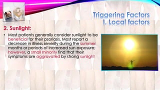 2. Sunlight: 
• Most patients generally consider sunlight to be 
beneficial for their psoriasis. Most report a 
decrease in illness severity during the summer 
months or periods of increased sun exposure; 
however, a small minority find that their 
symptoms are aggravated by strong sunlight 
 