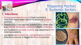 1. Infections: 
• Pharyngeal streptococcal (most common) 
infections have been shown to produce guttate 
psoriasis. 
• Streptococci can also be isolated from other sites, 
e.g. dental abscesses, perianal cellulitis, impetigo. 
• An increase in psoriasis activity was observed in HIV 
infected patients. 
• Localized dermatophyte, candidal or bacterial 
infections can be a trigger for flexural psoriasis. 
 