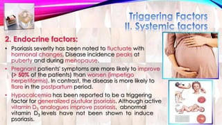 2. Endocrine factors: 
• Psoriasis severity has been noted to fluctuate with 
hormonal changes. Disease incidence peaks at 
puberty and during menopause. 
• Pregnant patients' symptoms are more likely to improve 
(> 50% of the patients) than worsen (impetigo 
herpetiformis). In contrast, the disease is more likely to 
flare in the postpartum period. 
• Hypocalcemia has been reported to be a triggering 
factor for generalized pustular psoriasis. Although active 
vitamin D3 analogues improve psoriasis, abnormal 
vitamin D3 levels have not been shown to induce 
psoriasis. 
 
