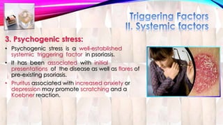3. Psychogenic stress: 
• Psychogenic stress is a well-established 
systemic triggering factor in psoriasis. 
• It has been associated with initial 
presentations of the disease as well as flares of 
pre-existing psoriasis. 
• Pruritus associated with increased anxiety or 
depression may promote scratching and a 
Koebner reaction. 
 