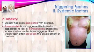 7. Obesity: 
• Obesity has been associated with psoriasis. 
• Some studies have suggested that obesity 
appeared to be a consequence of psoriasis, 
whereas other studies have suggested that 
weight gain often proceeds the development of 
psoriasis. 
 
