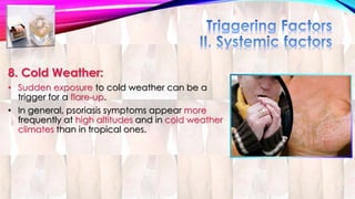 8. Cold Weather: 
• Sudden exposure to cold weather can be a 
trigger for a flare-up. 
• In general, psoriasis symptoms appear more 
frequently at high altitudes and in cold weather 
climates than in tropical ones. 
 