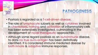 • Psoriasis is regarded as a T-cell-driven disease. 
• The role of lymphocyte subsets as well as cytokines involved 
in chemotaxis, homing and activation of inflammatory cells 
has been extensively investigated, culminating in the 
development of novel therapeutic approaches. 
• Although some regard psoriasis as an autoimmune disease, 
to date no true auto-antigen has been definitively 
identified. It is considered immune mediated disease by 
both innate & adaptive immune responses. 
 