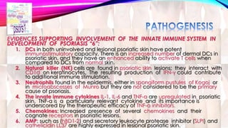EVIDENCES SUPPORTING INVOLVEMENT OF THE INNATE IMMUNE SYSTEM IN 
DEVELOPMENT OF PSORIASIS “6”: 
1. DCs in both uninvolved and lesional psoriatic skin have potent 
immunostimulatory capacity, There is an increased number of dermal DCs in 
psoriatic skin, and they have an enhanced ability to activate T cells when 
compared to DCs from normal skin. 
2. Natural killer (NK) cells are found in psoriatic skin lesions; they interact with 
CD1d on keratinocytes. The resulting production of IFN-γ could contribute 
to additional immune stimulation. 
3. Neutrophils found in the epidermis, either in spongiform pustules of Kogoj or 
in microabscesses of Munro but they are not considered to be the primary 
cause of psoriasis. 
4. The innate immune cytokines IL-1, IL-6 and TNF-α are upregulated in psoriatic 
skin. TNF-α is a particularly relevant cytokine and its importance is 
underscored by the therapeutic efficacy of TNF-α inhibitors. 
5. Chemokines: Increased presence of several chemokines and their 
cognate receptors in psoriatic lesions. 
6. AMP: such as (hBD1-2) and secretory leukocyte protease inhibitor (SLPI) and 
cathelicidin LL37 are highly expressed in lesional psoriatic skin. 
 