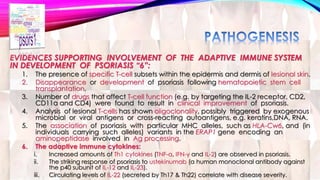EVIDENCES SUPPORTING INVOLVEMENT OF THE ADAPTIVE IMMUNE SYSTEM 
IN DEVELOPMENT OF PSORIASIS “6”: 
1. The presence of specific T-cell subsets within the epidermis and dermis of lesional skin. 
2. Disappearance or development of psoriasis following hematopoietic stem cell 
transplantation. 
3. Number of drugs that affect T-cell function (e.g. by targeting the IL-2 receptor, CD2, 
CD11a and CD4) were found to result in clinical improvement of psoriasis. 
4. Analysis of lesional T-cells has shown oligoclonality, possibly triggered by exogenous 
microbial or viral antigens or cross-reacting autoantigens, e.g. keratins,DNA, RNA. 
5. The association of psoriasis with particular MHC alleles, such as HLA-Cw6, and (in 
individuals carrying such alleles) variants in the ERAP1 gene encoding an 
aminopeptidase involved in Ag processing. 
6. The adaptive immune cytokines: 
i. Increased amounts of Th1 cytokines (TNF-α, IFN-γ and IL-2) are observed in psoriasis. 
ii. The striking response of psoriasis to ustekinumab (a human monoclonal antibody against 
the p40 subunit of IL-12 and IL-23). 
iii. Circulating levels of IL-22 (secreted by Th17 & Th22) correlate with disease severity. 
 
