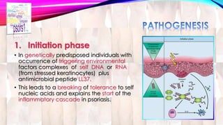 1. Initiation phase 
• In genetically predisposed individuals with 
occurrence of triggering environmental 
factors complexes of self DNA or RNA 
(from stressed keratinocytes) plus 
antimicrobial peptide LL37. 
• This leads to a breaking of tolerance to self 
nucleic acids and explains the start of the 
inflammatory cascade in psoriasis. 
 