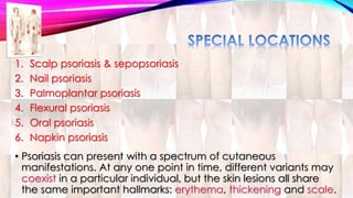 1. Scalp psoriasis & sepopsoriasis 
2. Nail psoriasis 
3. Palmoplantar psoriasis 
4. Flexural psoriasis 
5. Oral psoriasis 
6. Napkin psoriasis 
• Psoriasis can present with a spectrum of cutaneous 
manifestations. At any one point in time, different variants may 
coexist in a particular individual, but the skin lesions all share 
the same important hallmarks: erythema, thickening and scale. 
 