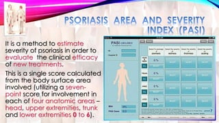 It is a method to estimate 
severity of psoriasis in order to 
evaluate the clinical efficacy 
of new treatments. 
This is a single score calculated 
from the body surface area 
involved (utilizing a seven-point 
score for involvement in 
each of four anatomic areas – 
head, upper extremities, trunk 
and lower extremities 0 to 6). 
 