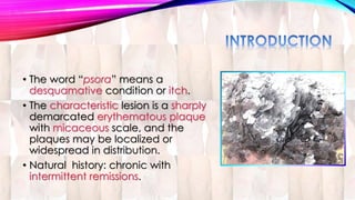 • The word “psora” means a 
desquamative condition or itch. 
• The characteristic lesion is a sharply 
demarcated erythematous plaque 
with micaceous scale, and the 
plaques may be localized or 
widespread in distribution. 
• Natural history: chronic with 
intermittent remissions. 
 