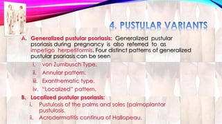 A. Generalized pustular psoriasis: Generalized pustular 
psoriasis during pregnancy is also referred to as 
impetigo herpetiformis. Four distinct patterns of generalized 
pustular psoriasis can be seen 
i. von Zumbusch Type. 
ii. Annular pattern. 
iii. Exanthematic type. 
iv. “Localized” pattern. 
B. Localized pustular psoriasis: 
i. Pustulosis of the palms and soles (palmoplantar 
pustulosis. 
ii. Acrodermatitis continua of Hallopeau. 
 