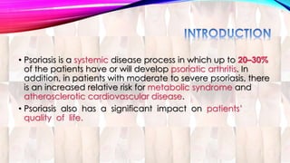 • Psoriasis is a systemic disease process in which up to 20–30% 
of the patients have or will develop psoriatic arthritis. In 
addition, in patients with moderate to severe psoriasis, there 
is an increased relative risk for metabolic syndrome and 
atherosclerotic cardiovascular disease. 
• Psoriasis also has a significant impact on patients’ 
quality of life. 
 
