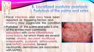 • Focal infections and stress have been 
reported as triggering factors and 
smoking may aggravate the condition. 
• Pustulosis of the palms and soles is one 
of the entities most commonly 
associated with sterile inflammatory 
bone lesions, for which there are several 
names: chronic recurrent multifocal 
osteomyelitis, pustulotic arthro-osteitis, 
and SAPHO syndrome. Several 
neutrophilic dermatoses are associated 
with SAPHO. 
 