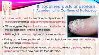• It is rare sterile, pustular eruption distal portions of 
fingers or sometimes toes slowly extends proximally. 
• Often triggered by localized trauma or infection at 
the distal phalanx (the tip of the digit). 
• 80% begin in only one digit, most commonly thumb. 
• During acute flare-ups, the skin of the distal phalanx becomes red and scaly 
and develops small pustules. 
• The pustules often join together and on bursting, reveal a painful, red and 
glazed area where new pustules then develop. 
 