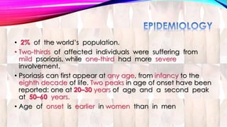 • 2% of the world’s population. 
• Two-thirds of affected individuals were suffering from 
mild psoriasis, while one-third had more severe 
involvement. 
• Psoriasis can first appear at any age, from infancy to the 
eighth decade of life. Two peaks in age of onset have been 
reported: one at 20–30 years of age and a second peak 
at 50–60 years. 
• Age of onset is earlier in women than in men 
 