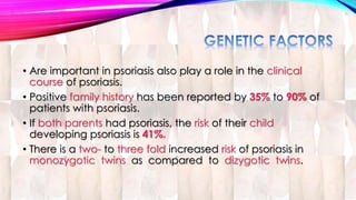 • Are important in psoriasis also play a role in the clinical 
course of psoriasis. 
• Positive family history has been reported by 35% to 90% of 
patients with psoriasis. 
• If both parents had psoriasis, the risk of their child 
developing psoriasis is 41%. 
• There is a two- to three fold increased risk of psoriasis in 
monozygotic twins as compared to dizygotic twins. 
 