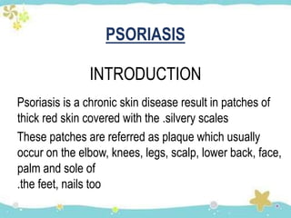 PSORIASIS
INTRODUCTION
Psoriasis is a chronic skin disease result in patches of
thick red skin covered with the .silvery scales
These patches are referred as plaque which usually
occur on the elbow, knees, legs, scalp, lower back, face,
palm and sole of
.the feet, nails too
 