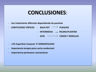 CONCLUSIONES:
- Uso tratamiento diferente dependiendo de paciente
- CORITICOIDES TÓPICOS     - BAJA POT          PLIEGUES
                           - INTERMEDIA        PALMO/PLANTAR
                           - ALTA              CODOS Y RODILLAS


- >2% Superficie Corporal  DERMATOLOGO
- Importancia terapia psico-socio-conductual
- Importancia pertenecer asociaciones
 