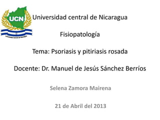 Universidad central de Nicaragua
Fisiopatología
Tema: Psoriasis y pitiriasis rosada
Docente: Dr. Manuel de Jesús Sánchez Berríos
Selena Zamora Mairena
21 de Abril del 2013
 
