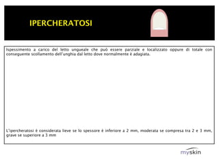 IPERCHERATOSI


Ispessimento a carico del letto ungueale che può essere parziale e localizzato oppure di totale con
conseguente scollamento dell’unghia dal letto dove normalmente è adagiata.




L’ipercheratosi è considerata lieve se lo spessore è inferiore a 2 mm, moderata se compresa tra 2 e 3 mm,
grave se superiore a 3 mm
 