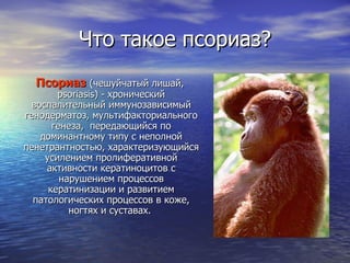 Что такое псориаз ? Псориаз   (чешуйчатый лишай,  psoriasis ) - хронический воспалительный иммунозависимый генодерматоз, мультифакториального генеза,  передающийся по доминантному типу с неполной пенетрантностью, характеризующийся усилением пролиферативной активности кератиноцитов с нарушением процессов кератинизации и развитием патологических процессов в коже, ногтях и суставах .   