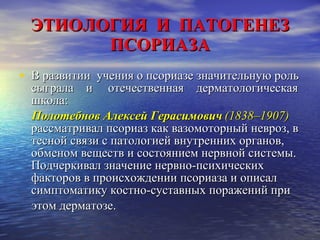 ЭТИОЛОГИЯ  И  ПАТОГЕНЕЗ ПСОРИАЗА В развитии  учения о псориазе значительную роль сыграла  и  отечественная  дерматологическая школа:  Полотебнов Алексей Герасимович   (1838–1907)   рассматривал псориаз как вазомоторный невроз, в тесной связи с патологией внутренних органов, обменом веществ и состоянием нервной системы. Подчеркивал значение нервно-психических факторов в происхождении псориаза и описал симптоматику костно-суставных поражений при этом дерматозе.  