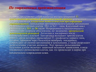 По современным представлениям псориаз  представляет собой наиболее распространенный  Т-клеточноопосредованный воспалительный процесс , следствием которого является  ускоренная патологическая пролиферация кератиноцитов , запускаемая противовоспалительными цитокинами иммунокомпетентных клеток  Th 1- и  Tc 1 – типа. Клеточный цикл уменьшается с  311  до  36  часов. Непрерывность патологического процесса при псориазе обусловлена, по–видимому,  хронической аутоиммунной реакцией . Антигены в эпидермисе после взаимодействия с клеткой Лангерганса вызывают приток клеток памяти, среди которых превалируют  T - лимфоциты первого типа, которые, проникая через базальную мембрану эпидермиса, повреждают её своими цитокинами и хемокинами, а также разрушают межклеточные участки десмосом. Этот процесс разъединения базальных клеток включает защитный механизм заживления, в виде ускоренного размножения клеток, как это происходит в норме при механическом повреждении кожи. 