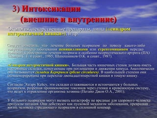 3)  Интоксикации    (внешние и внутренние)   Экология, лекарственные препараты, пища  (« синдром негерметичной кишки ») ,  и др.  Следует  отметить,  что  лечение  больных  псориазом  по  поводу  какого-либо сопутствующего заболевания  пенициллинами  или  стрептомицином   нередко приводит к обострению течения псориаза и особенно псориатического артрита (ПА)  (Павлов С.Т. и соавт., 1985; Шапошников О.К. и соавт., 1987).  «Синдром негерметичной кишки» .  Большая часть кишечных стенок должна иметь постоянные складки, помогающие при поглощении и движении химуса. Анатомически они называются  складки Керкринга   ( plicae circulares ) . В наибольшей степени они сконцентрированы при переходе двенадцатиперстной кишки в тощую кишку. Согласно Эдгару Кейсу, эти складки сглаживаются и истончаются у больных псориазом, разрешая проникновение токсинов через стенки и кровеносную систему, что ведет к отравлению организма хозяина (Пегано Джон О.А., 2001). У больного псориазом могут вызвать катастрофу не вредные для здорового человека продукты питания. Они действуют как пусковой механизм заболевания, превращая жизнь человека страдающего псориазом в сплошной кошмар.  