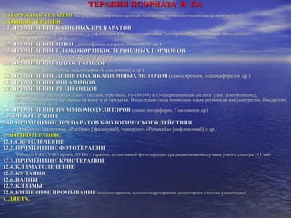 ТЕРАПИЯ ПСОРИАЗА  И  ПА 1. НАРУЖНАЯ ТЕРАПИЯ   (не сод. и сод. кортикостероиды препараты, гомеопатические средства и др.) 2.   ОБЩАЯ ТЕРАПИЯ : 2.1. ПРИМЕНЕНИЕ БАЗИСНЫХ ПРЕПАРАТОВ  (препараты золота, сульфасалазин, сульфасалазин ЕН, салазопиридазин, метотрексат, хинолиновые  производные [хлорохин,делагил и др.]) 2.2. ПРИМЕНЕНИЕ НПВП  (диклофенак натрия, мовалис и др.) 2.3. ПРИМЕНЕНИЕ ГЛЮКОКОРТИКОСТЕРОИДНЫХ ГОРМОНОВ   (преднизолон, дипроспан, кеналог и др.) 2.4. ПРИМЕНЕНИЕ ЦИТОСТАТИКОВ   (метотрексат, азатиоприна, циклоспорин А [сандиммун] и др.) 2.5. ПРИМЕНЕНИЕ ДЕЗИНТОКСИКАЦИОННЫХ МЕТОДОВ  (гемосорбция, плазмаферез и др.) 2.6. ПРИМЕНЕНИЕ ВИТАМИНОВ 2.7. ПРИМЕНЕНИЕ РЕТИНОИДОВ   (ароматические ретиноиды  [син.:  тигазон, этретинат, Po-109359] и 13-цисретинойная кислота  [син.: изотретиноид],  действующие преимущественно на кожу и её придатки. В последние годы появились такие ретиноиды как [ацитретин, бексаротин, алитретиноин и др.])  2.8. ПРИМЕНЕНИЕ ИММУНОМОДУЛЯТОРОВ   (гамма интерферон, Т-активин и др.) 2.9. ФИТОТЕРАПИЯ  2.10. ПРИМЕНЕНИЕ ПРЕПАРАТОВ БИОЛОГИЧЕСКОГО ДЕЙСТВИЯ   (алефасепт, даклизумаб, «Раптива» [эфализумаб], этанерсепт, «Ремикейд» [инфликсимаб] и др.) 3.   ФИЗИОТЕРАПИЯ:   12.1. СВЕТОЛЕЧЕНИЕ  12.2. ПРИМЕНЕНИЕ ФОТОТЕРАПИИ  (общего   УФО, УФО крови, ПУВА - терапии, селективной фототерапии, средневолновыми лучами узкого спектра 311 нм) 12.3 . ПРИМЕНЕНИЕ КРИОТЕРАПИИ  12.4. КЛИМАТОЛЕЧЕНИЕ  12.5. КУПАНИЯ  12.6. ВАННЫ  12.7. КЛИЗМЫ  12.8. КИШЕЧНОЕ ПРОМЫВАНИЕ   (колонотерапия, колоногидротерапия, мониторная очистка кишечника)  4.   ДИЕТА. 