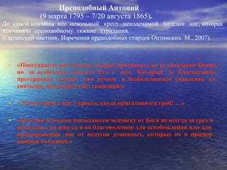 Преподобный Антоний   (9 марта 1795 – 7/20 августа 1865) .  До  самой кончины  нёс  невольный  крест  неизлечимой  болезни  ног, которая  причиняла  преподобному  тяжкие  страдания.  (Оптинский цветник. Изречения преподобных старцев Оптинских. М., 2007).  «Посетившую вас болезнь должно признавать не за наказание Божие, но  за  особенную  милость  Его  к  вам,  Который  за  благодушное претерпение  готовит  вам  вечное  и  безболезненное  упокоение  со святыми, чему верьте без сомнения.» «Тогда снимут нас с креста, когда приготовится гроб! …» «Болезни телесные посылаются человеку от Бога не всегда за грех в наказание, но иногда и по благоволению для освобождения или для предохранения  нас  от  недугов  душевных,  которые  не  в  пример опаснее телесных.» 