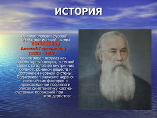 ИСТОРИЯ Основоположник русской дерматологической школы  ПОЛОТЕБНОВ Алексей Герасимович (1838 - 1907)   рассматривал псориаз как вазомоторный невроз, в тесной связи с патологией внутренних органов, обменом веществ и состоянием нервной системы. Подчеркивал значение нервно-психических факторов в происхождении псориаза и описал симптоматику костно-суставных поражений при  этом дерматозе.  
