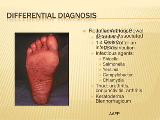 DIFFERENTIAL DIAGNOSIS


Reactive Arthritis Bowel
 Inflammatory
Disease Associated
 LE arthritis



 weeks after an
1-4 Crohn’s
infection
 LE distribution
Infectious agents:

Shigella
 Salmonella
 Yersinia
 Campylobacter
 Chlamydia






Triad: urethritis,
conjunctivitis, arthritis
Keratoderma
Blennorhagicum
AAFP

 